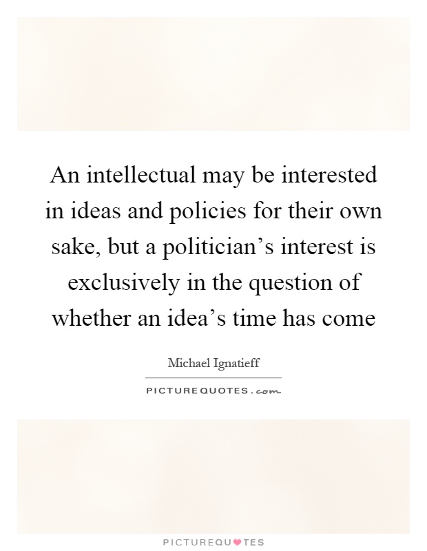 An intellectual may be interested in ideas and policies for their own sake, but a politician's interest is exclusively in the question of whether an idea's time has come Picture Quote #1
