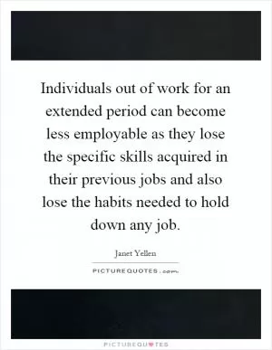 Individuals out of work for an extended period can become less employable as they lose the specific skills acquired in their previous jobs and also lose the habits needed to hold down any job Picture Quote #1