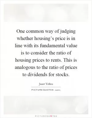 One common way of judging whether housing’s price is in line with its fundamental value is to consider the ratio of housing prices to rents. This is analogous to the ratio of prices to dividends for stocks Picture Quote #1