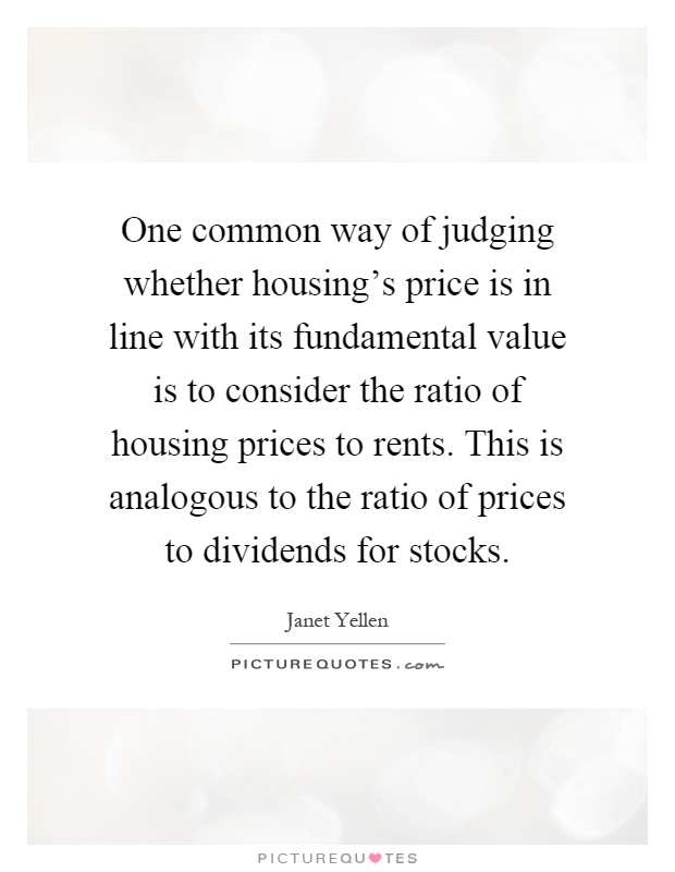 One common way of judging whether housing's price is in line with its fundamental value is to consider the ratio of housing prices to rents. This is analogous to the ratio of prices to dividends for stocks Picture Quote #1