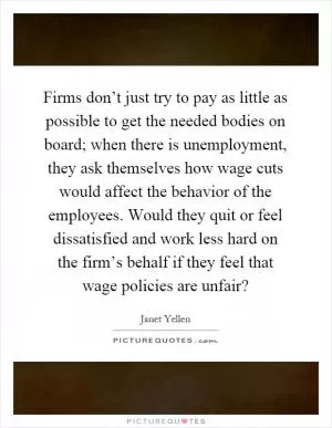 Firms don’t just try to pay as little as possible to get the needed bodies on board; when there is unemployment, they ask themselves how wage cuts would affect the behavior of the employees. Would they quit or feel dissatisfied and work less hard on the firm’s behalf if they feel that wage policies are unfair? Picture Quote #1