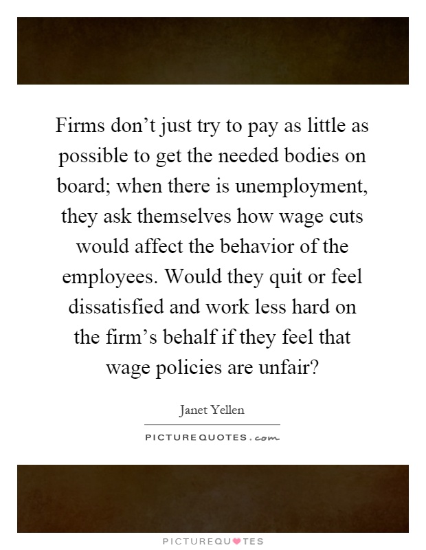 Firms don't just try to pay as little as possible to get the needed bodies on board; when there is unemployment, they ask themselves how wage cuts would affect the behavior of the employees. Would they quit or feel dissatisfied and work less hard on the firm's behalf if they feel that wage policies are unfair? Picture Quote #1