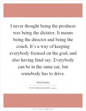 I never thought being the producer was being the dictator. It means being the director and being the coach. It’s a way of keeping everybody focused on the goal, and also having final say. Everybody can be in the same car, but somebody has to drive Picture Quote #1