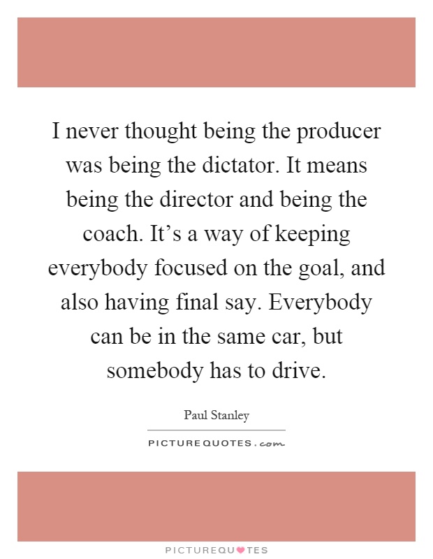 I never thought being the producer was being the dictator. It means being the director and being the coach. It's a way of keeping everybody focused on the goal, and also having final say. Everybody can be in the same car, but somebody has to drive Picture Quote #1