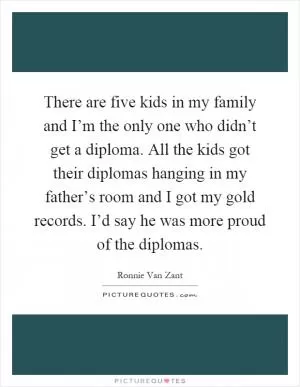 There are five kids in my family and I’m the only one who didn’t get a diploma. All the kids got their diplomas hanging in my father’s room and I got my gold records. I’d say he was more proud of the diplomas Picture Quote #1