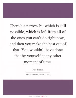There’s a narrow bit which is still possible, which is left from all of the ones you can’t do right now, and then you make the best out of that. You wouldn’t have done that by yourself at any other moment of time Picture Quote #1