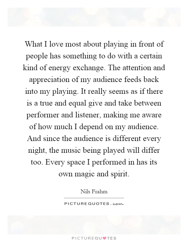 What I love most about playing in front of people has something to do with a certain kind of energy exchange. The attention and appreciation of my audience feeds back into my playing. It really seems as if there is a true and equal give and take between performer and listener, making me aware of how much I depend on my audience. And since the audience is different every night, the music being played will differ too. Every space I performed in has its own magic and spirit Picture Quote #1