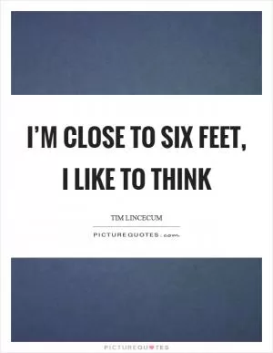 I’m close to six feet, I like to think Picture Quote #1