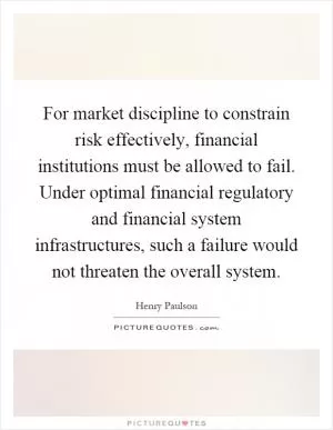 For market discipline to constrain risk effectively, financial institutions must be allowed to fail. Under optimal financial regulatory and financial system infrastructures, such a failure would not threaten the overall system Picture Quote #1