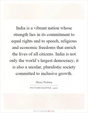 India is a vibrant nation whose strength lies in its commitment to equal rights and to speech, religious and economic freedoms that enrich the lives of all citizens. India is not only the world’s largest democracy; it is also a secular, pluralistic society committed to inclusive growth Picture Quote #1