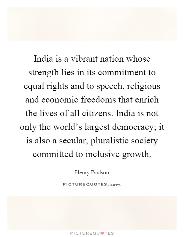 India is a vibrant nation whose strength lies in its commitment to equal rights and to speech, religious and economic freedoms that enrich the lives of all citizens. India is not only the world's largest democracy; it is also a secular, pluralistic society committed to inclusive growth Picture Quote #1