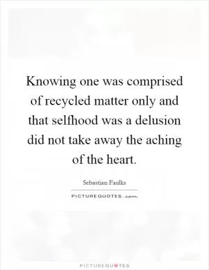 Knowing one was comprised of recycled matter only and that selfhood was a delusion did not take away the aching of the heart Picture Quote #1