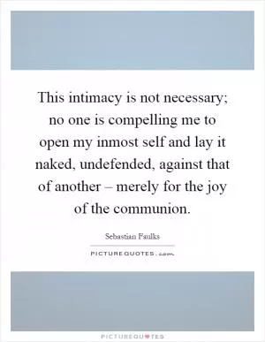 This intimacy is not necessary; no one is compelling me to open my inmost self and lay it naked, undefended, against that of another – merely for the joy of the communion Picture Quote #1
