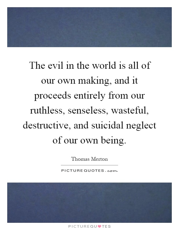 The evil in the world is all of our own making, and it proceeds entirely from our ruthless, senseless, wasteful, destructive, and suicidal neglect of our own being Picture Quote #1