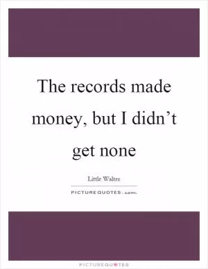 The records made money, but I didn’t get none Picture Quote #1