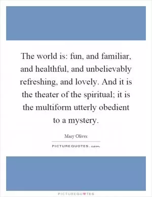 The world is: fun, and familiar, and healthful, and unbelievably refreshing, and lovely. And it is the theater of the spiritual; it is the multiform utterly obedient to a mystery Picture Quote #1