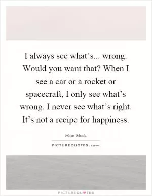 I always see what’s... wrong. Would you want that? When I see a car or a rocket or spacecraft, I only see what’s wrong. I never see what’s right. It’s not a recipe for happiness Picture Quote #1