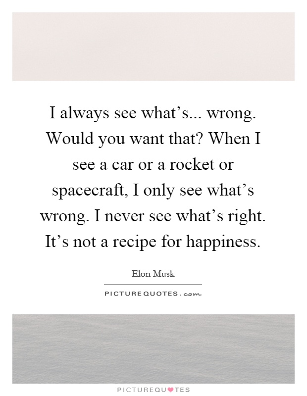 I always see what's... wrong. Would you want that? When I see a car or a rocket or spacecraft, I only see what's wrong. I never see what's right. It's not a recipe for happiness Picture Quote #1