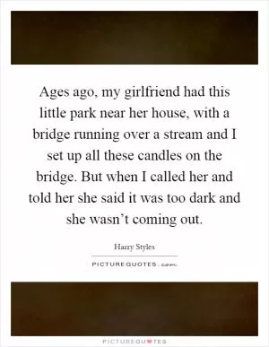 Ages ago, my girlfriend had this little park near her house, with a bridge running over a stream and I set up all these candles on the bridge. But when I called her and told her she said it was too dark and she wasn’t coming out Picture Quote #1