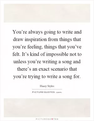 You’re always going to write and draw inspiration from things that you’re feeling, things that you’ve felt. It’s kind of impossible not to unless you’re writing a song and there’s an exact scenario that you’re trying to write a song for Picture Quote #1