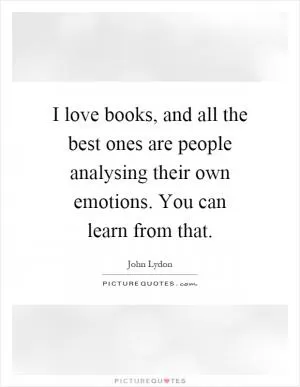 I love books, and all the best ones are people analysing their own emotions. You can learn from that Picture Quote #1