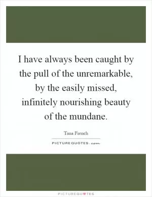 I have always been caught by the pull of the unremarkable, by the easily missed, infinitely nourishing beauty of the mundane Picture Quote #1