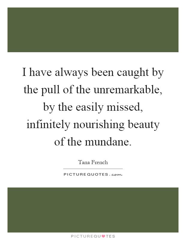 I have always been caught by the pull of the unremarkable, by the easily missed, infinitely nourishing beauty of the mundane Picture Quote #1