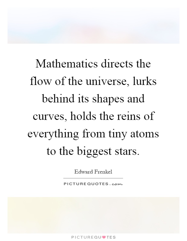 Mathematics directs the flow of the universe, lurks behind its shapes and curves, holds the reins of everything from tiny atoms to the biggest stars Picture Quote #1