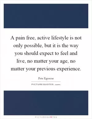 A pain free, active lifestyle is not only possible, but it is the way you should expect to feel and live, no matter your age, no matter your previous experience Picture Quote #1