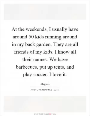 At the weekends, I usually have around 50 kids running around in my back garden. They are all friends of my kids. I know all their names. We have barbecues, put up tents, and play soccer. I love it Picture Quote #1