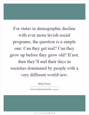 For states in demographic decline with ever more lavish social programs, the question is a simple one: Can they get real? Can they grow up before they grow old? If not, then they’ll end their days in societies dominated by people with a very different worldview Picture Quote #1