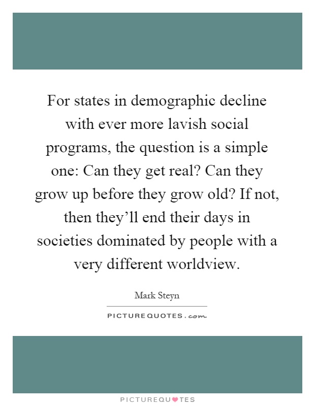 For states in demographic decline with ever more lavish social programs, the question is a simple one: Can they get real? Can they grow up before they grow old? If not, then they'll end their days in societies dominated by people with a very different worldview Picture Quote #1