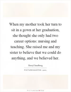 When my mother took her turn to sit in a gown at her graduation, she thought she only had two career options: nursing and teaching. She raised me and my sister to believe that we could do anything, and we believed her Picture Quote #1