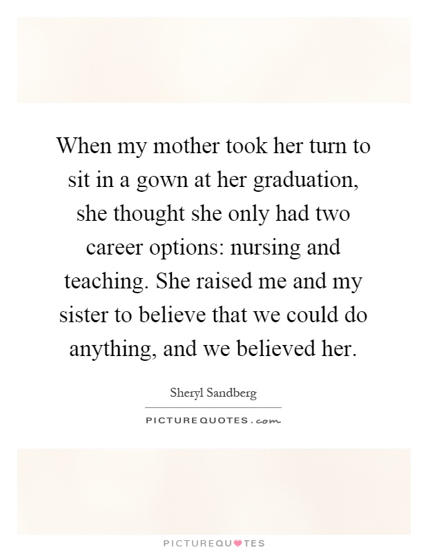 When my mother took her turn to sit in a gown at her graduation, she thought she only had two career options: nursing and teaching. She raised me and my sister to believe that we could do anything, and we believed her Picture Quote #1
