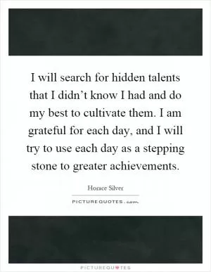 I will search for hidden talents that I didn’t know I had and do my best to cultivate them. I am grateful for each day, and I will try to use each day as a stepping stone to greater achievements Picture Quote #1