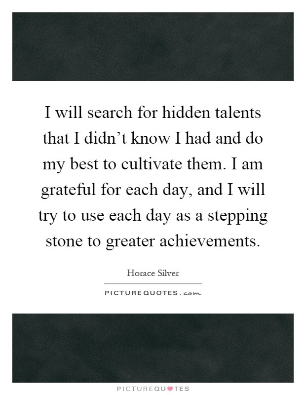 I will search for hidden talents that I didn't know I had and do my best to cultivate them. I am grateful for each day, and I will try to use each day as a stepping stone to greater achievements Picture Quote #1