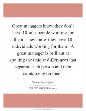 Great managers know they don’t have 10 salespeople working for them. They know they have 10 individuals working for them. A great manager is brilliant at spotting the unique differences that separate each person and then capitalizing on them Picture Quote #1