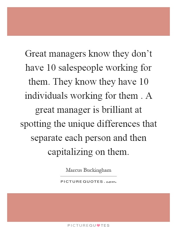 Great managers know they don't have 10 salespeople working for them. They know they have 10 individuals working for them. A great manager is brilliant at spotting the unique differences that separate each person and then capitalizing on them Picture Quote #1