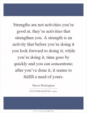 Strengths are not activities you’re good at, they’re activities that strengthen you. A strength is an activity that before you’re doing it you look forward to doing it; while you’re doing it, time goes by quickly and you can concentrate; after you’ve done it, it seems to fulfill a need of yours Picture Quote #1