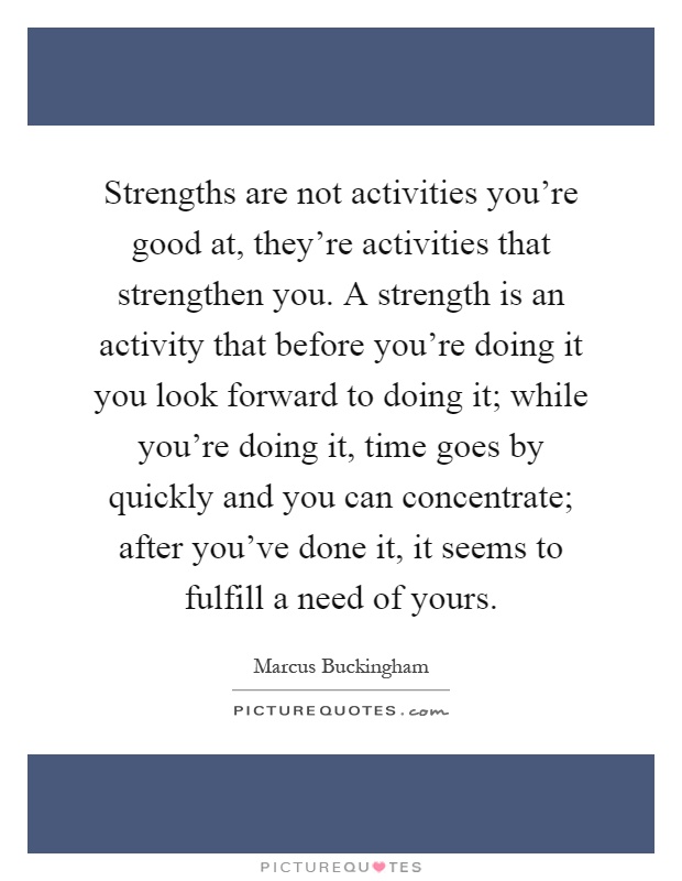 Strengths are not activities you're good at, they're activities that strengthen you. A strength is an activity that before you're doing it you look forward to doing it; while you're doing it, time goes by quickly and you can concentrate; after you've done it, it seems to fulfill a need of yours Picture Quote #1
