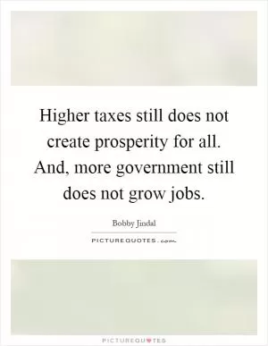 Higher taxes still does not create prosperity for all. And, more government still does not grow jobs Picture Quote #1