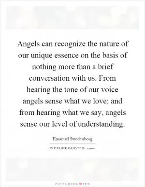 Angels can recognize the nature of our unique essence on the basis of nothing more than a brief conversation with us. From hearing the tone of our voice angels sense what we love; and from hearing what we say, angels sense our level of understanding Picture Quote #1