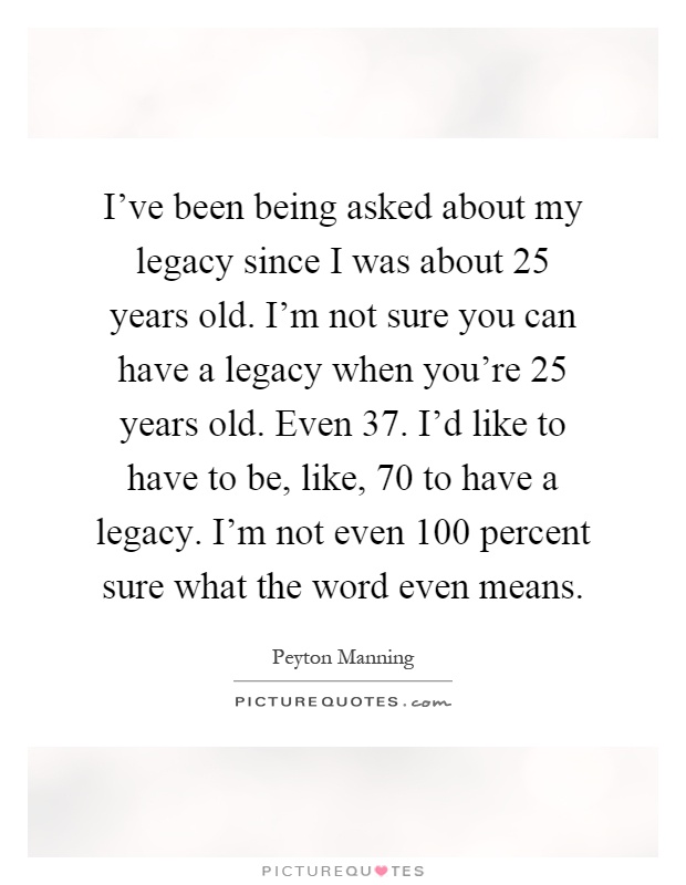 I've been being asked about my legacy since I was about 25 years old. I'm not sure you can have a legacy when you're 25 years old. Even 37. I'd like to have to be, like, 70 to have a legacy. I'm not even 100 percent sure what the word even means Picture Quote #1