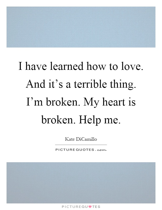 I have learned how to love. And it's a terrible thing. I'm broken. My heart is broken. Help me Picture Quote #1