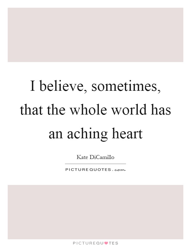 I believe, sometimes, that the whole world has an aching heart Picture Quote #1