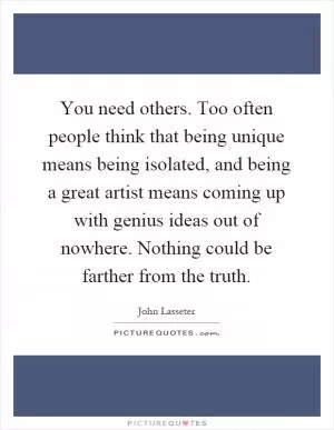 You need others. Too often people think that being unique means being isolated, and being a great artist means coming up with genius ideas out of nowhere. Nothing could be farther from the truth Picture Quote #1