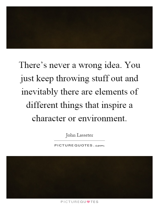 There's never a wrong idea. You just keep throwing stuff out and inevitably there are elements of different things that inspire a character or environment Picture Quote #1