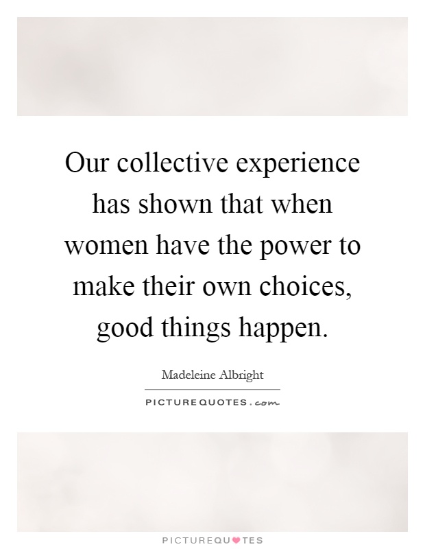 Our collective experience has shown that when women have the power to make their own choices, good things happen Picture Quote #1