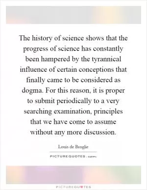 The history of science shows that the progress of science has constantly been hampered by the tyrannical influence of certain conceptions that finally came to be considered as dogma. For this reason, it is proper to submit periodically to a very searching examination, principles that we have come to assume without any more discussion Picture Quote #1