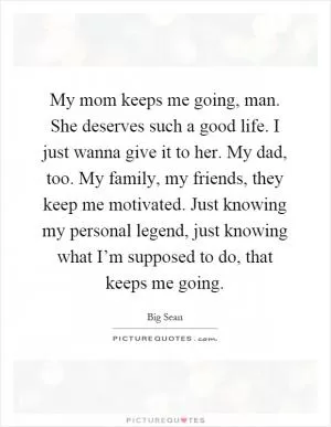 My mom keeps me going, man. She deserves such a good life. I just wanna give it to her. My dad, too. My family, my friends, they keep me motivated. Just knowing my personal legend, just knowing what I’m supposed to do, that keeps me going Picture Quote #1